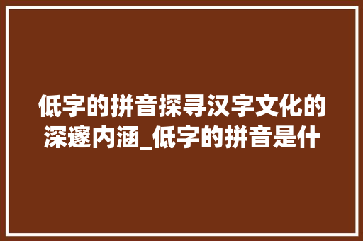 低字的拼音探寻汉字文化的深邃内涵_低字的拼音是什么意思啊 合同范本
