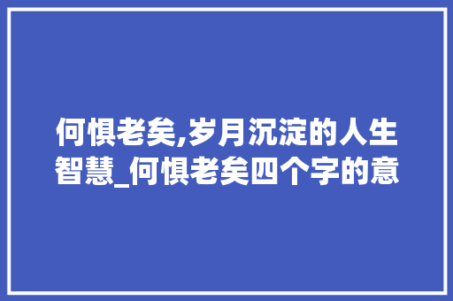 何惧老矣,岁月沉淀的人生智慧_何惧老矣四个字的意思 演讲稿