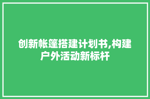 创新帐篷搭建计划书,构建户外活动新标杆
