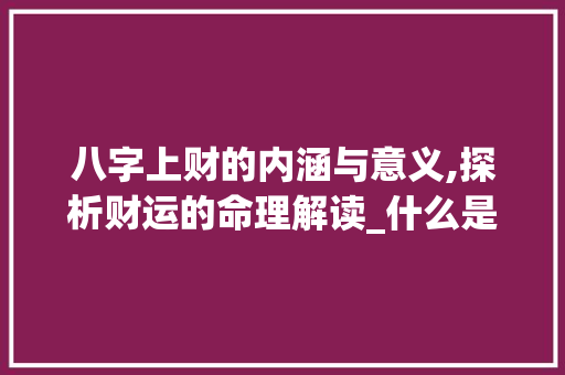 八字上财的内涵与意义,探析财运的命理解读_什么是八字上财的意思