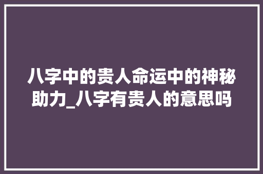 八字中的贵人命运中的神秘助力_八字有贵人的意思吗女人