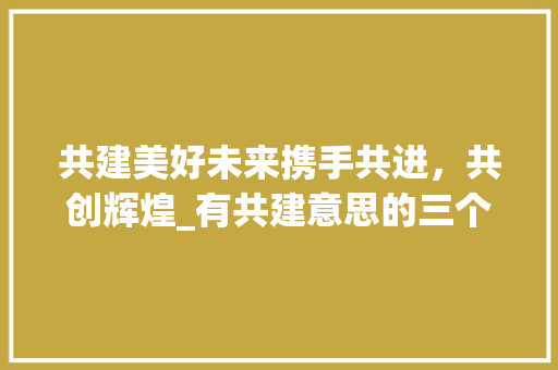 共建美好未来携手共进，共创辉煌_有共建意思的三个字