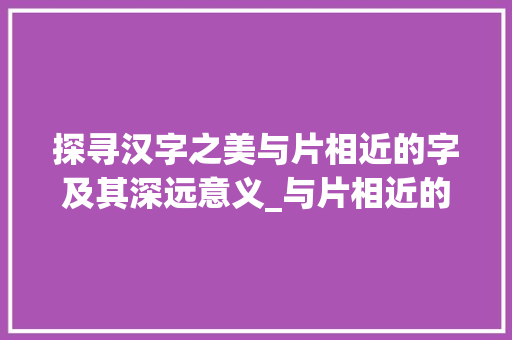 探寻汉字之美与片相近的字及其深远意义_与片相近的字有什么意思