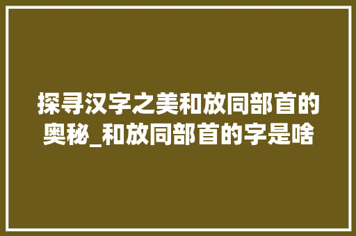 探寻汉字之美和放同部首的奥秘_和放同部首的字是啥意思