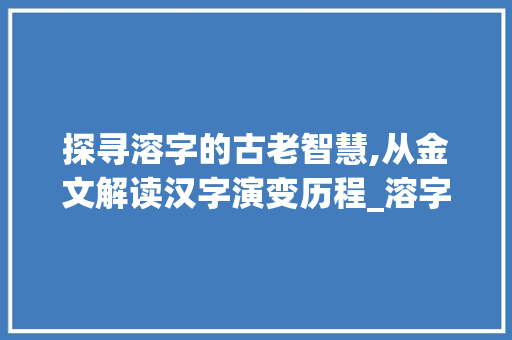 探寻溶字的古老智慧,从金文解读汉字演变历程_溶字的金文意思是什么呀