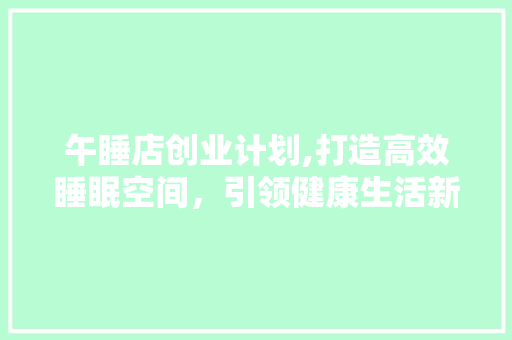 午睡店创业计划,打造高效睡眠空间，引领健康生活新潮流