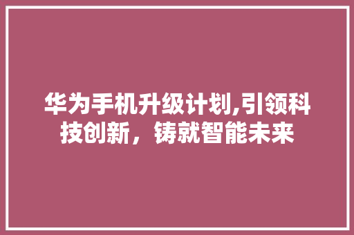 华为手机升级计划,引领科技创新，铸就智能未来
