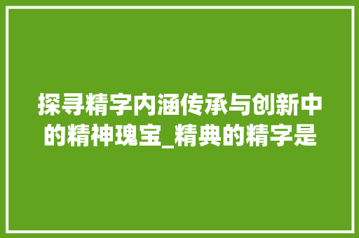 探寻精字内涵传承与创新中的精神瑰宝_精典的精字是啥意思啊 工作总结