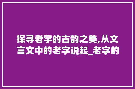 探寻老字的古韵之美,从文言文中的老字说起_老字的文言文意思及例句 成语大全
