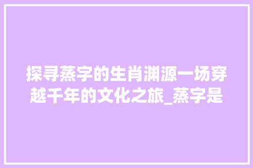 探寻蒸字的生肖渊源一场穿越千年的文化之旅_蒸字是哪个生肖的意思呢