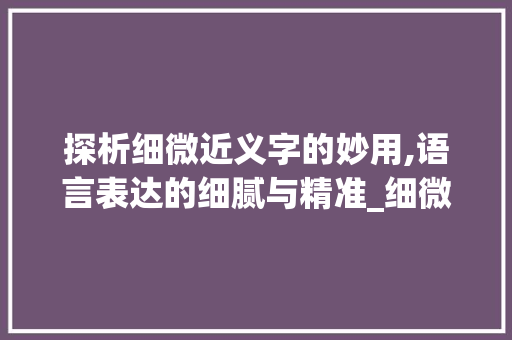 探析细微近义字的妙用,语言表达的细腻与精准_细微的近义字是什么意思