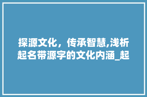 探源文化，传承智慧,浅析起名带源字的文化内涵_起名带源字的意思是啥呀