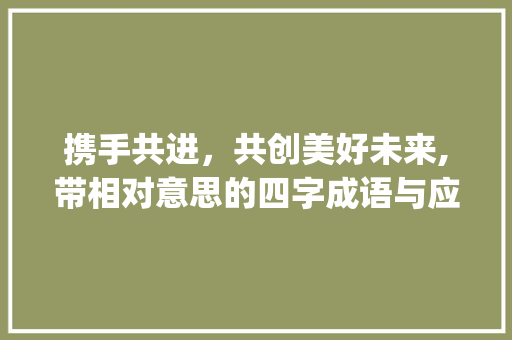 携手共进，共创美好未来,带相对意思的四字成语与应用_带相对意思的四个字