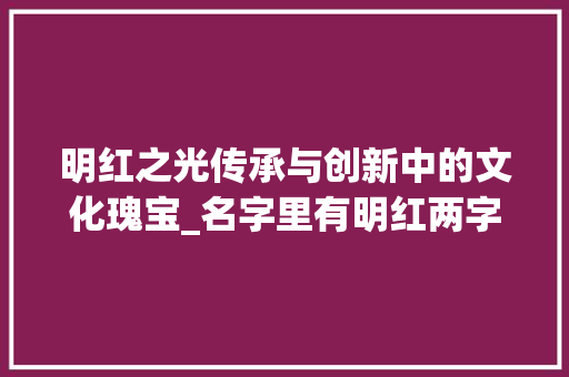 明红之光传承与创新中的文化瑰宝_名字里有明红两字的意思