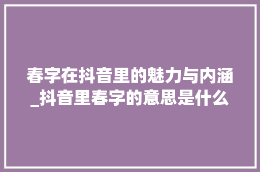 春字在抖音里的魅力与内涵_抖音里春字的意思是什么