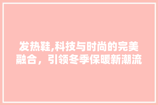发热鞋,科技与时尚的完美融合，引领冬季保暖新潮流