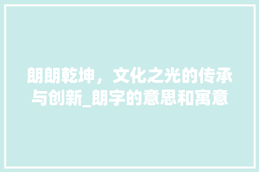 朗朗乾坤，文化之光的传承与创新_朗字的意思和寓意和含义