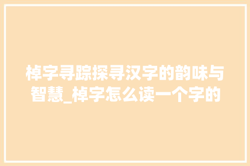 棹字寻踪探寻汉字的韵味与智慧_棹字怎么读一个字的意思
