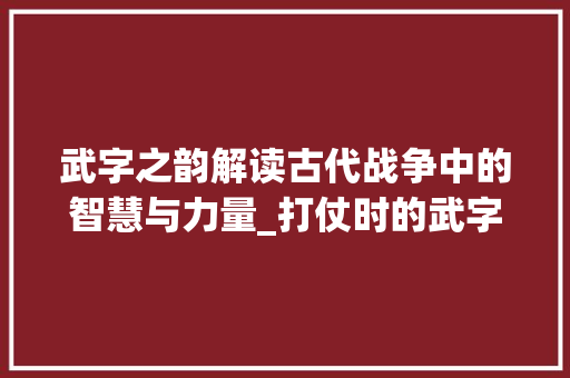 武字之韵解读古代战争中的智慧与力量_打仗时的武字是什么意思 合同范本