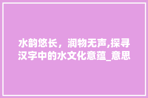 水韵悠长，润物无声,探寻汉字中的水文化意蕴_意思带水的汉字大全四字