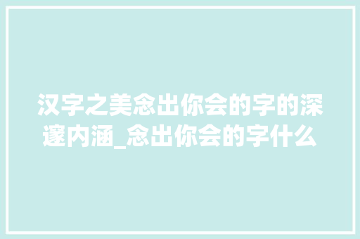汉字之美念出你会的字的深邃内涵_念出你会的字什么意思 演讲稿