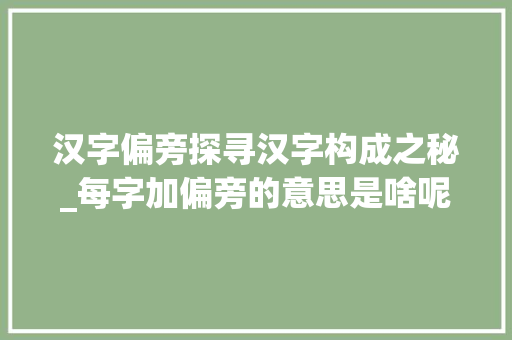 汉字偏旁探寻汉字构成之秘_每字加偏旁的意思是啥呢 工作总结