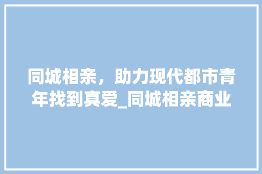 同城相亲，助力现代都市青年找到真爱_同城相亲商业计划书详细介绍