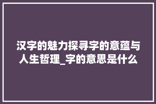 汉字的魅力探寻字的意蕴与人生哲理_字的意思是什么四个