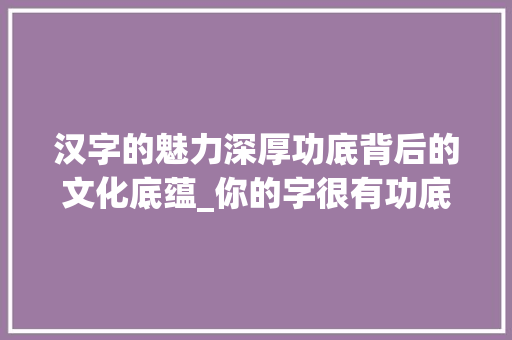 汉字的魅力深厚功底背后的文化底蕴_你的字很有功底什么意思