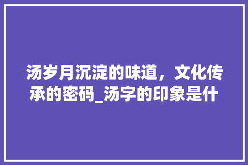 汤岁月沉淀的味道，文化传承的密码_汤字的印象是什么意思