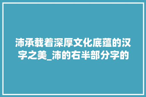 沛承载着深厚文化底蕴的汉字之美_沛的右半部分字的意思是 演讲稿