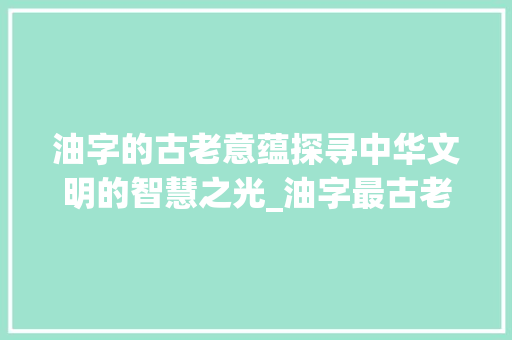 油字的古老意蕴探寻中华文明的智慧之光_油字最古老的意思是什么