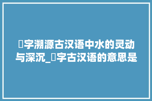 浕字溯源古汉语中水的灵动与深沉_浕字古汉语的意思是什么