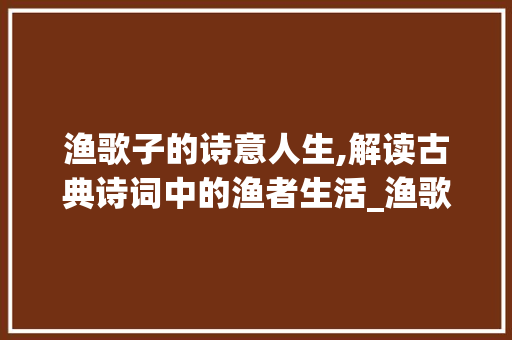 渔歌子的诗意人生,解读古典诗词中的渔者生活_渔歌子的古诗意思20字