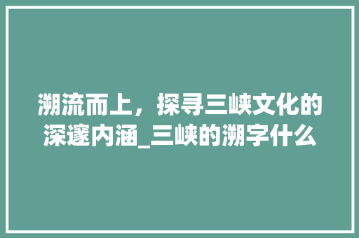 溯流而上，探寻三峡文化的深邃内涵_三峡的溯字什么意思