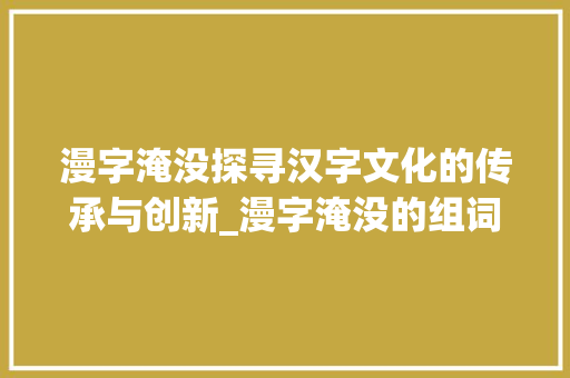 漫字淹没探寻汉字文化的传承与创新_漫字淹没的组词是什么意思