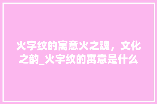 火字纹的寓意火之魂，文化之韵_火字纹的寓意是什么意思