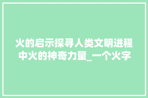 火的启示探寻人类文明进程中火的神奇力量_一个火字的意思是什么