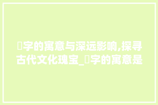 灲字的寓意与深远影响,探寻古代文化瑰宝_灲字的寓意是什么意思啊
