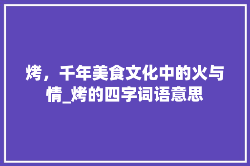 烤，千年美食文化中的火与情_烤的四字词语意思