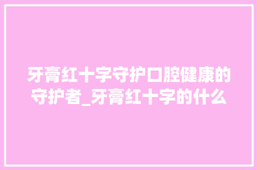 牙膏红十字守护口腔健康的守护者_牙膏红十字的什么意思