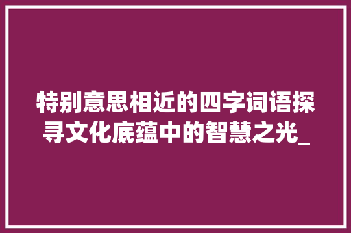 特别意思相近的四字词语探寻文化底蕴中的智慧之光_特别意思相近的四字词语