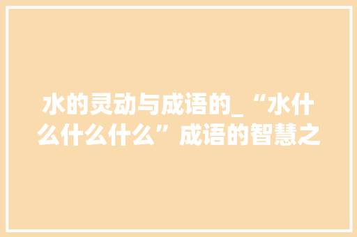 水的灵动与成语的_“水什么什么什么”成语的智慧之光