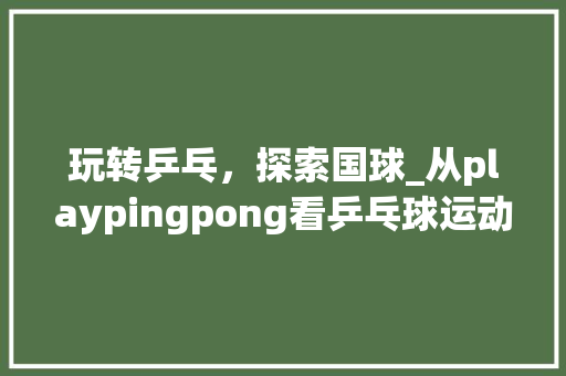玩转乒乓，探索国球_从playpingpong看乒乓球运动的发展与传承