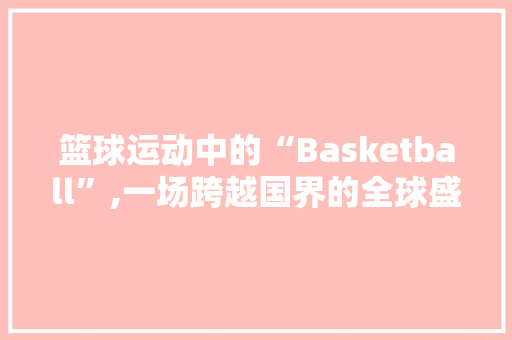 篮球运动中的“Basketball”,一场跨越国界的全球盛宴