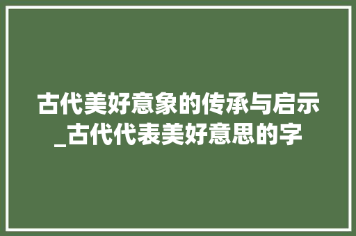 古代美好意象的传承与启示_古代代表美好意思的字