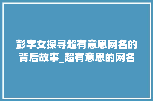 彭字女探寻超有意思网名的背后故事_超有意思的网名彭字女