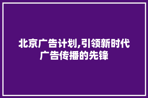 北京广告计划,引领新时代广告传播的先锋