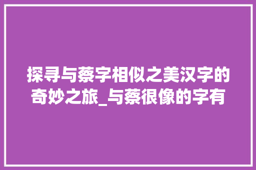 探寻与蔡字相似之美汉字的奇妙之旅_与蔡很像的字有什么意思