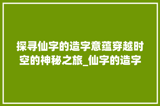 探寻仙字的造字意蕴穿越时空的神秘之旅_仙字的造字意思是什么呀